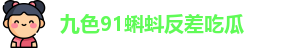 九色91蝌蚪反差吃瓜 | 九色蝌蚪反差夫妻 | 官方官网app